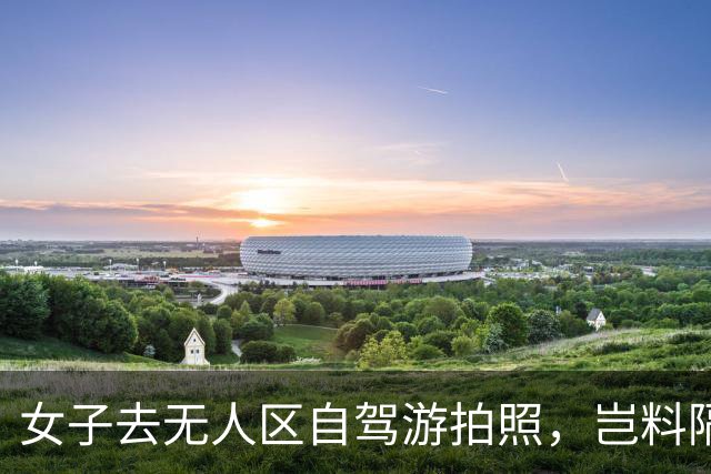 女子去无人区自驾游拍照，岂料隔天警方上门：这张照片你仔细看