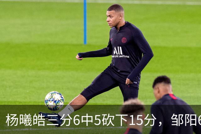 杨曦皓三分6中5砍下15分，邹阳6中5得到10分反超江苏