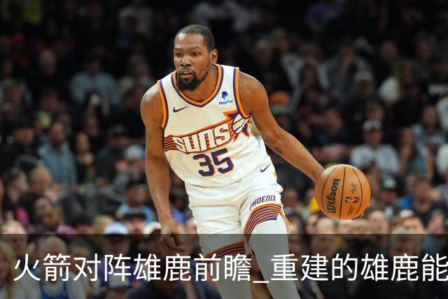 火箭对阵雄鹿前瞻 重建的雄鹿能为火箭带来什么威胁 乌度卡会如何应对