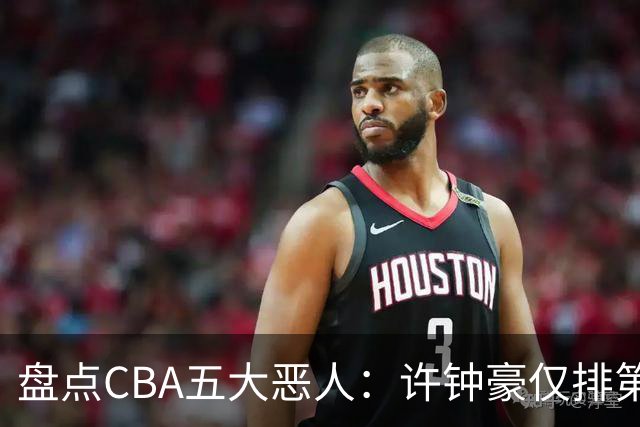 盘点CBA五大恶人：许钟豪仅排第五，压轴这位曾绊倒朱芳雨