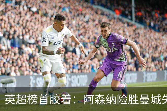 英超榜首胶着：阿森纳险胜曼城失手争冠悬念再起
