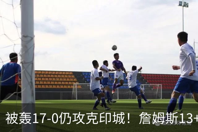 被轰17-0仍攻克印城！詹姆斯13+5+10大帝两双，76人掀翻步行者