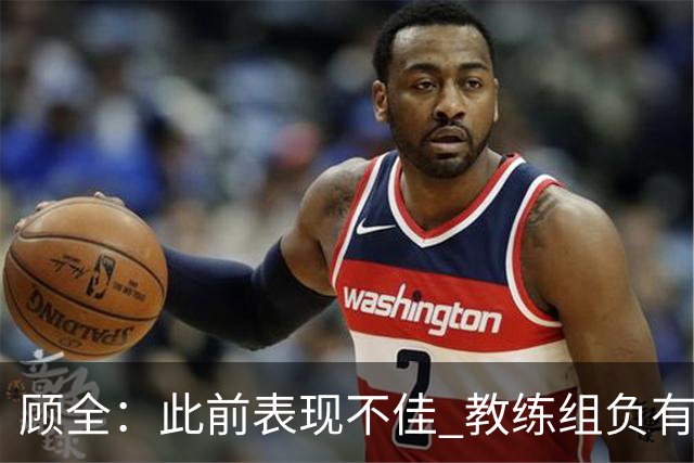 顾全：此前表现不佳 教练组负有很大责任 也一直在调整、尝试
